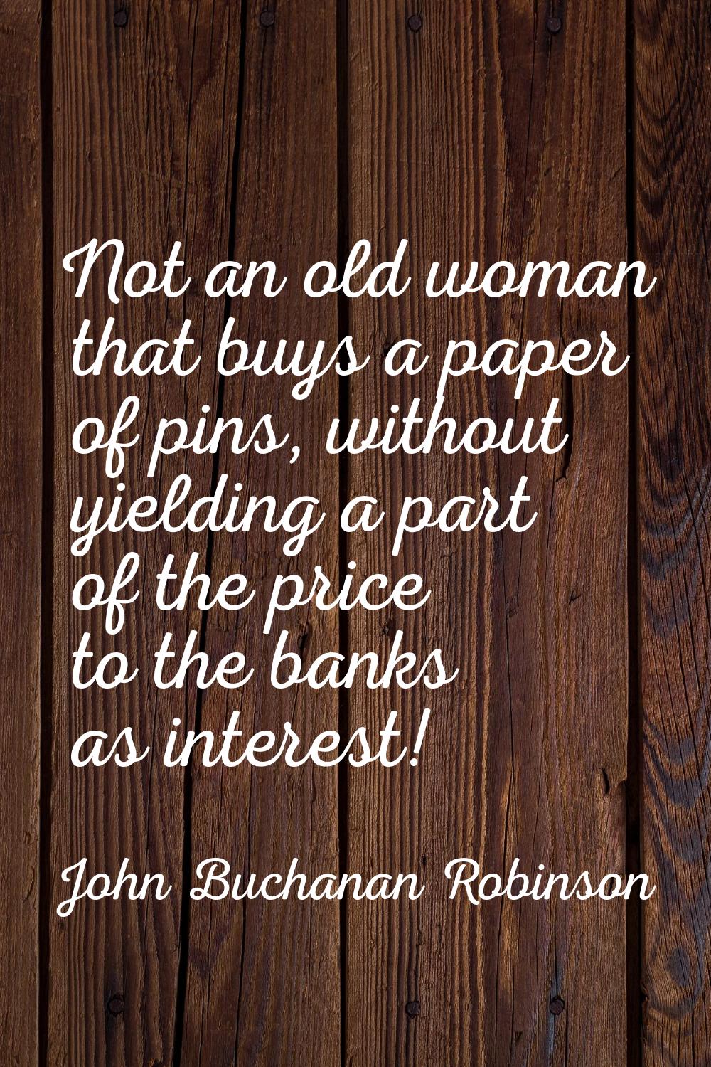 Not an old woman that buys a paper of pins, without yielding a part of the price to the banks as in