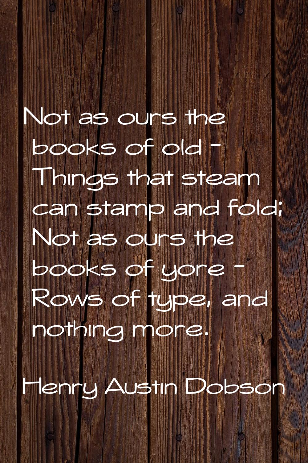 Not as ours the books of old - Things that steam can stamp and fold; Not as ours the books of yore 
