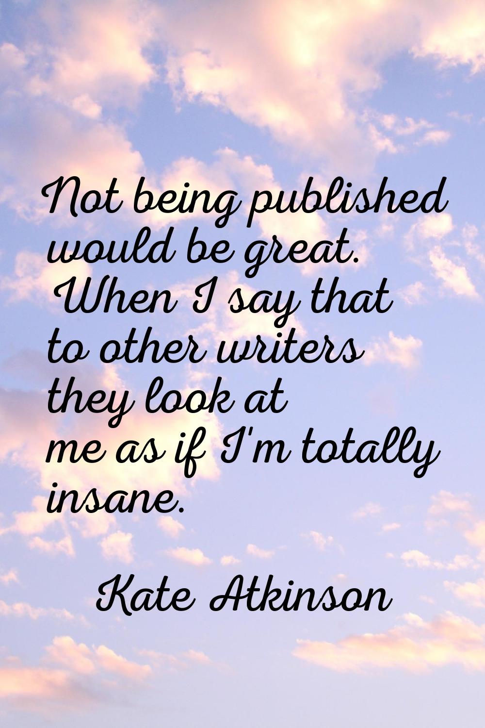Not being published would be great. When I say that to other writers they look at me as if I'm tota