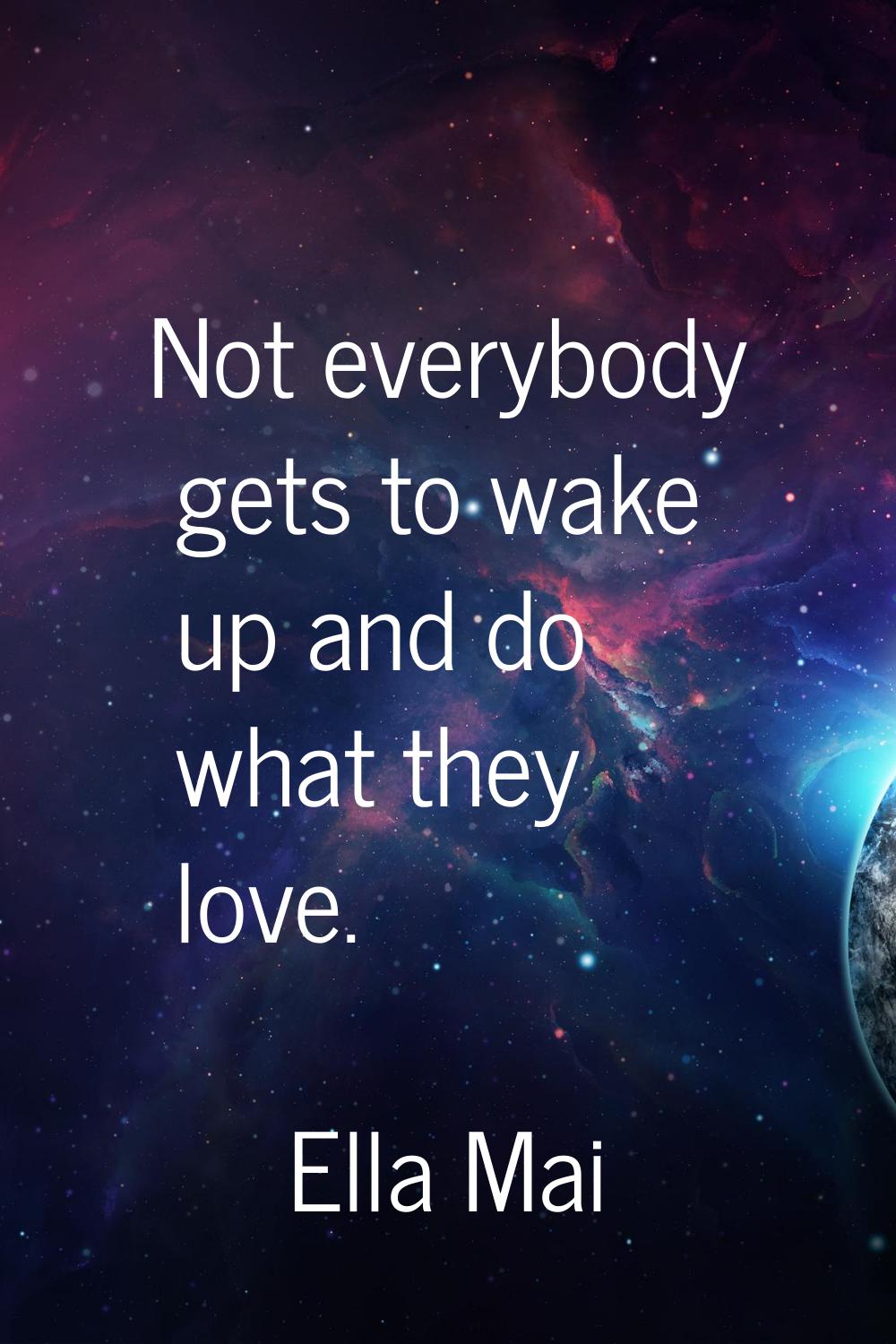 Not everybody gets to wake up and do what they love.