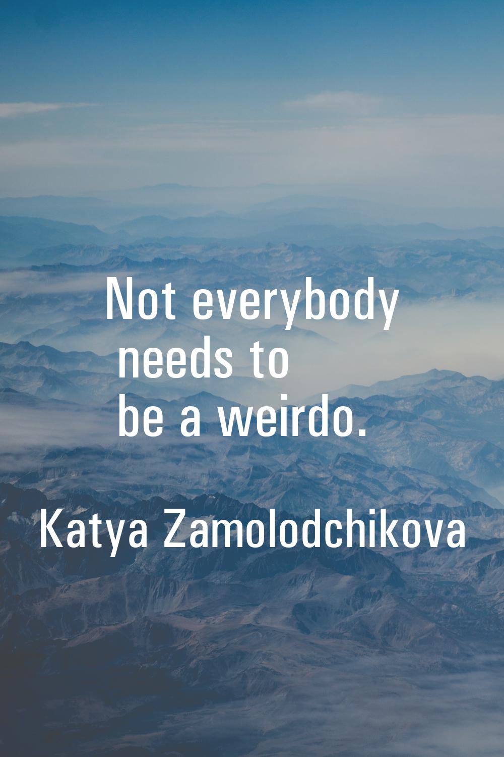 Not everybody needs to be a weirdo.
