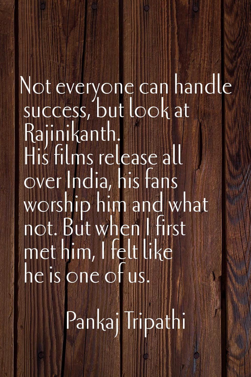 Not everyone can handle success, but look at Rajinikanth. His films release all over India, his fan