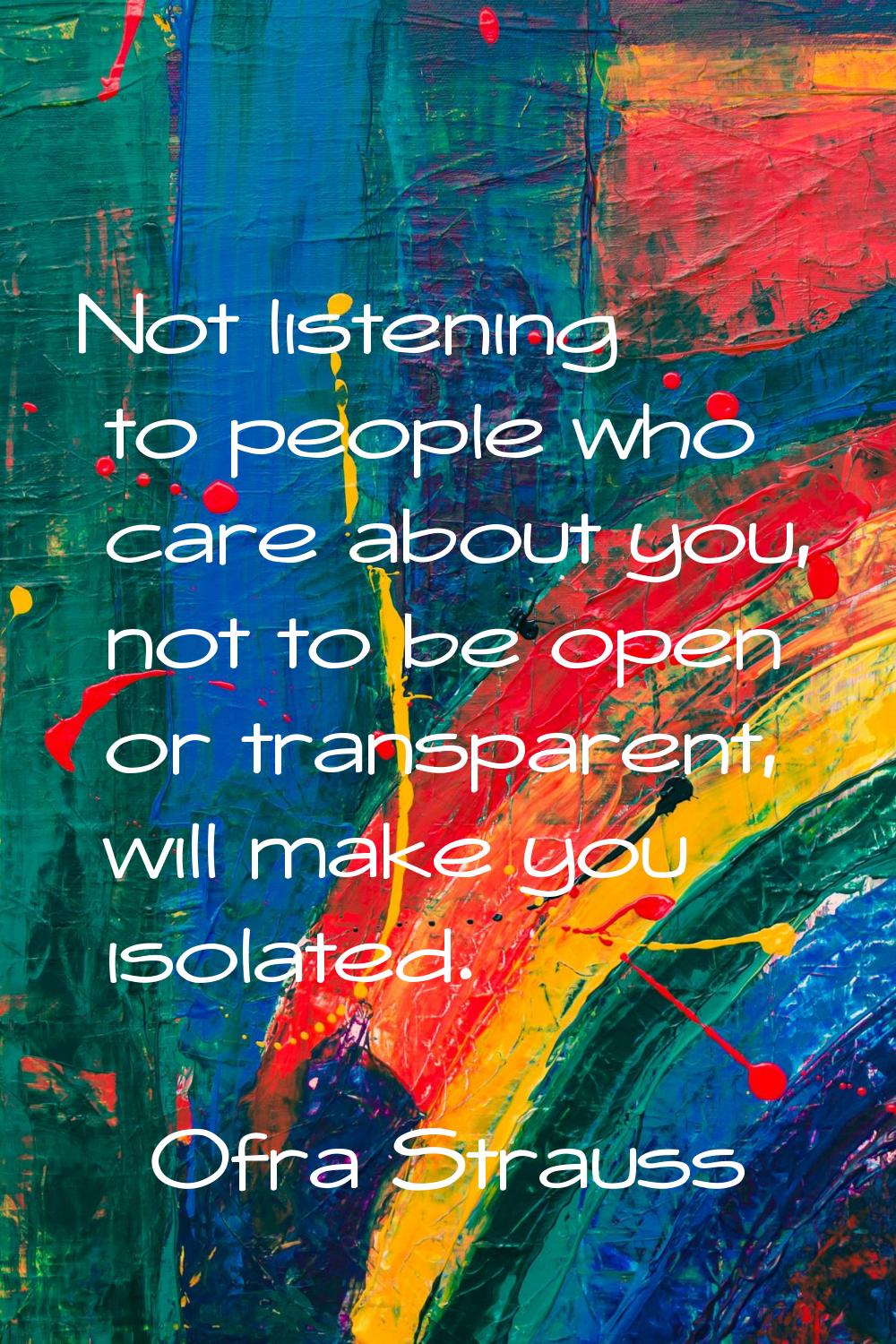 Not listening to people who care about you, not to be open or transparent, will make you isolated.