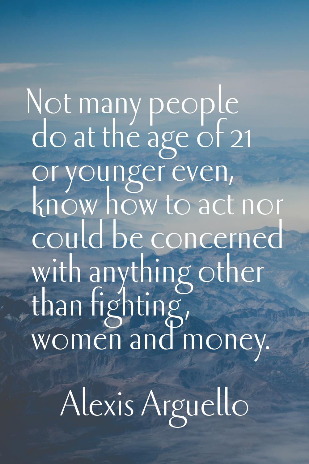Not many people do at the age of 21 or younger even, know how to act nor could be concerned with an