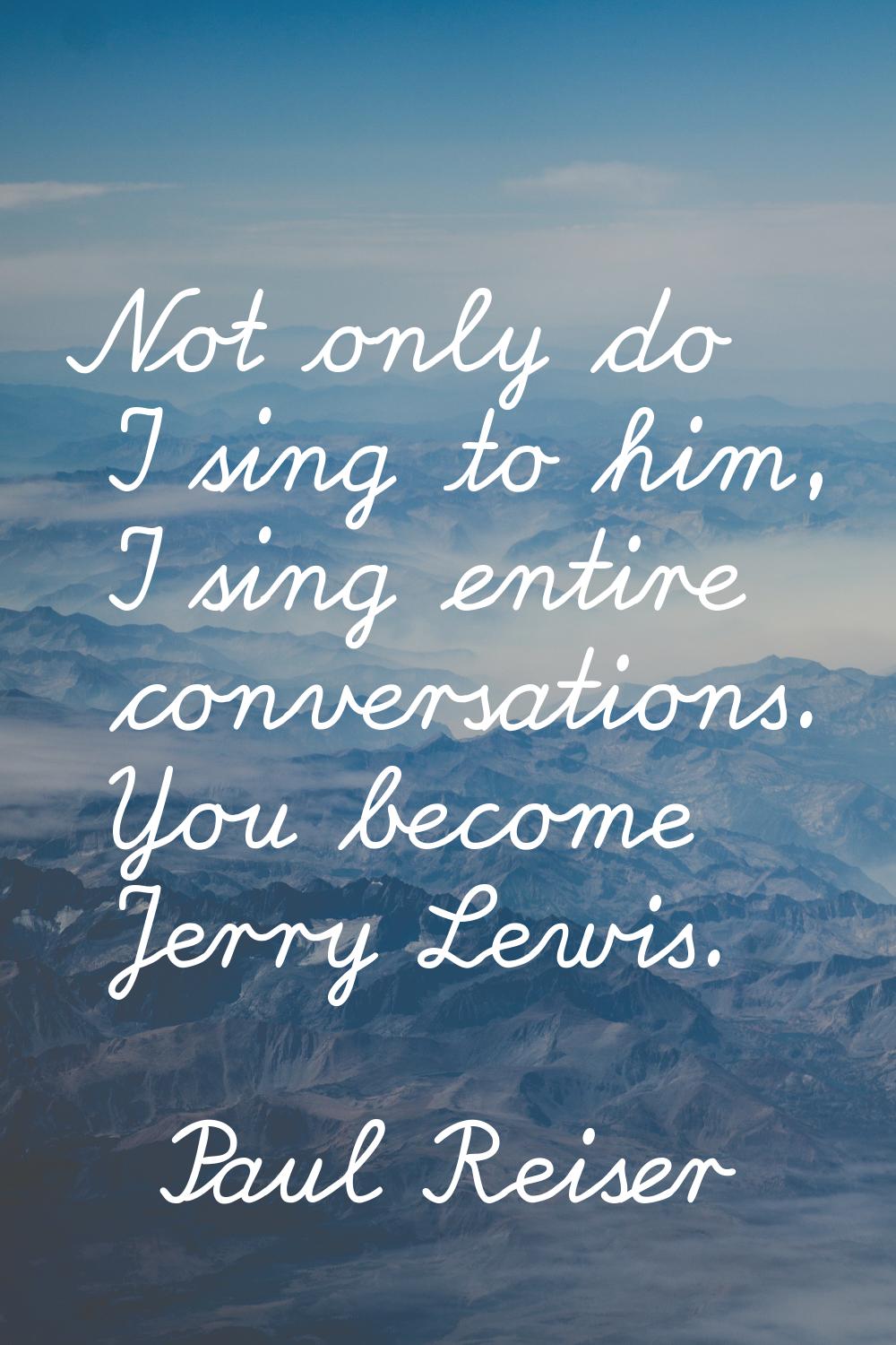 Not only do I sing to him, I sing entire conversations. You become Jerry Lewis.