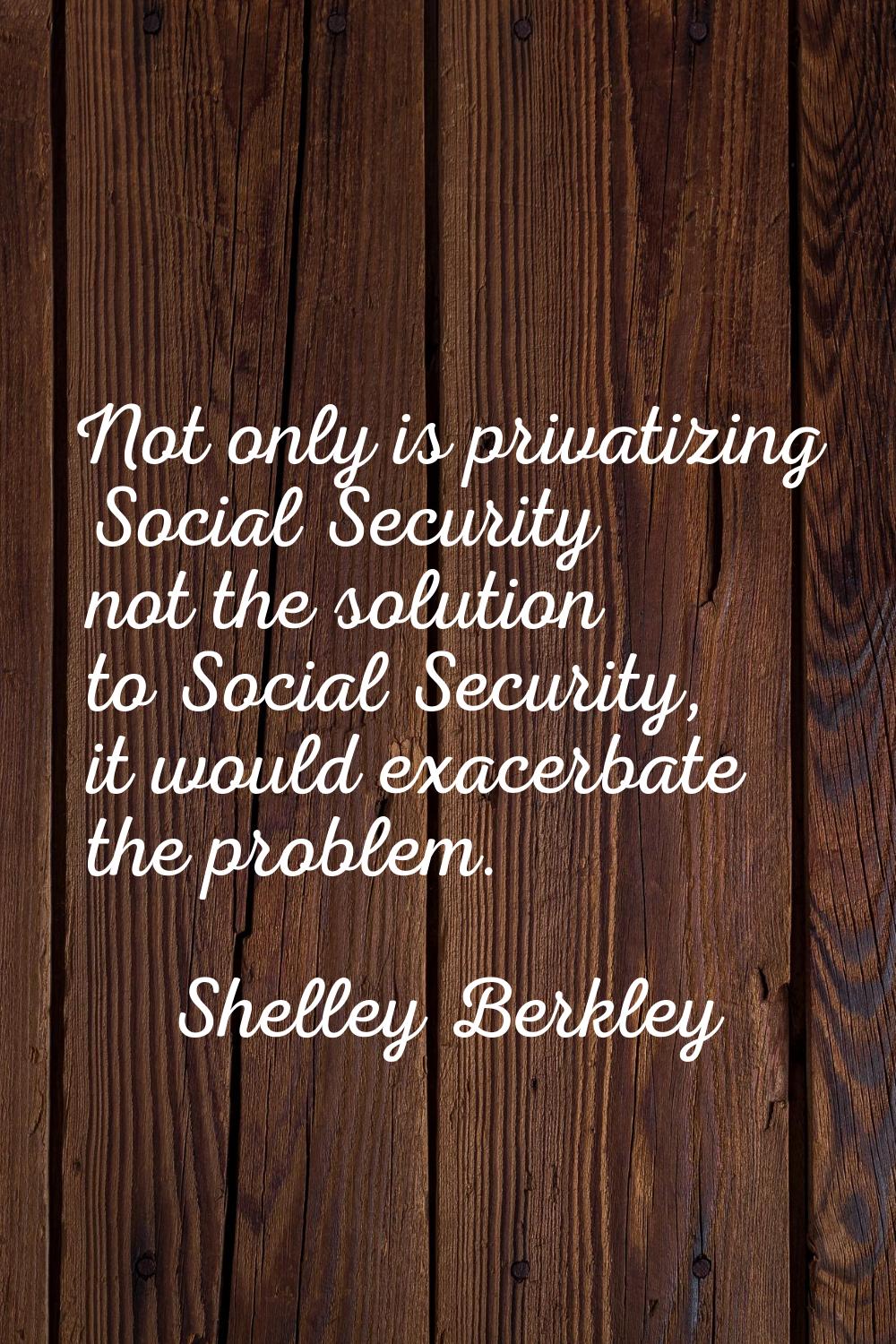 Not only is privatizing Social Security not the solution to Social Security, it would exacerbate th