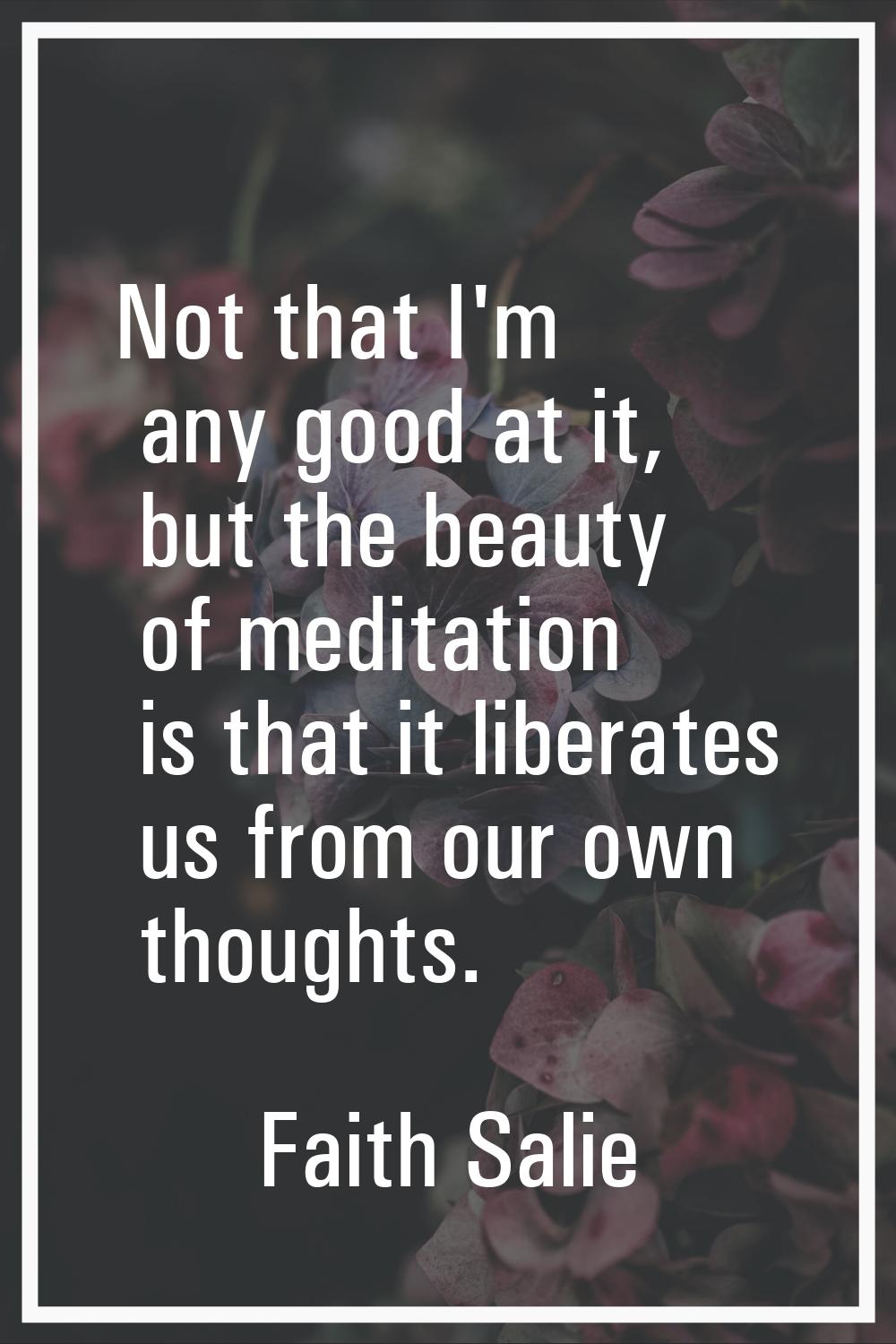 Not that I'm any good at it, but the beauty of meditation is that it liberates us from our own thou