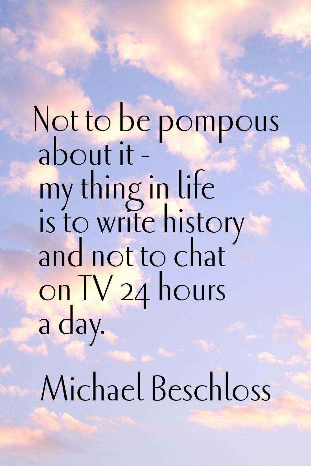 Not to be pompous about it - my thing in life is to write history and not to chat on TV 24 hours a 