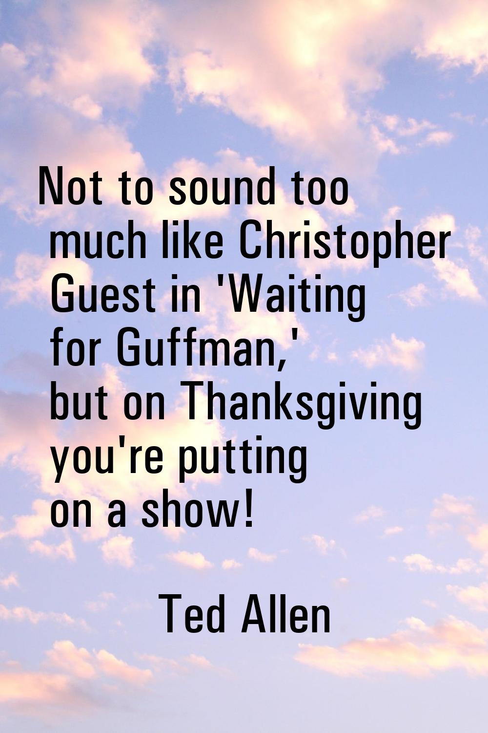 Not to sound too much like Christopher Guest in 'Waiting for Guffman,' but on Thanksgiving you're p