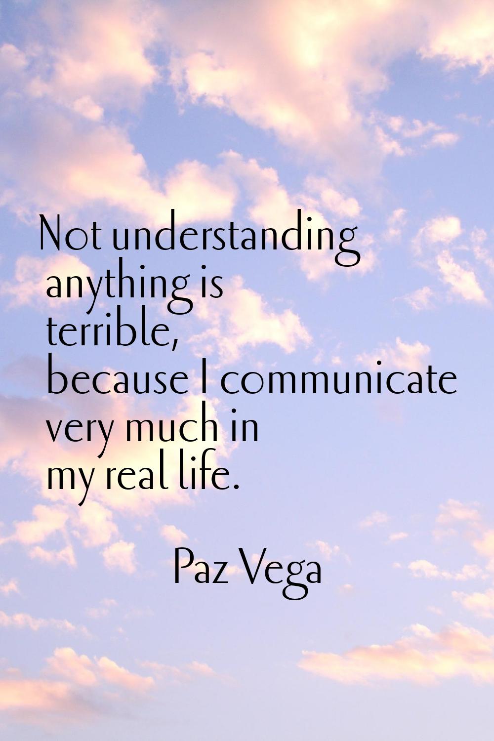 Not understanding anything is terrible, because I communicate very much in my real life.