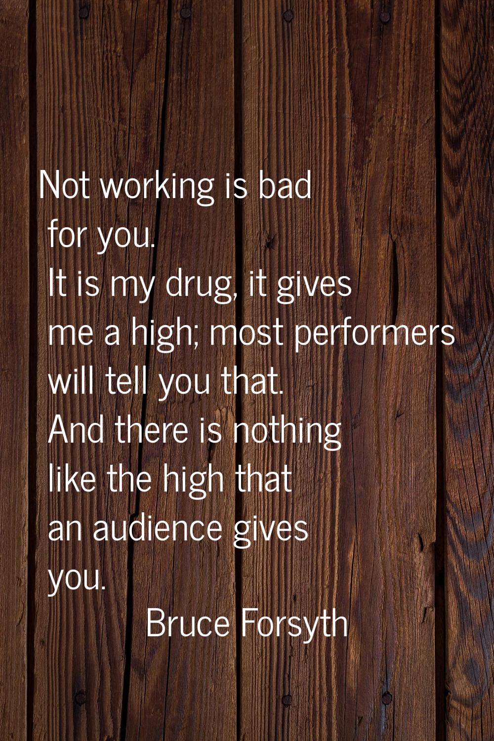 Not working is bad for you. It is my drug, it gives me a high; most performers will tell you that. 