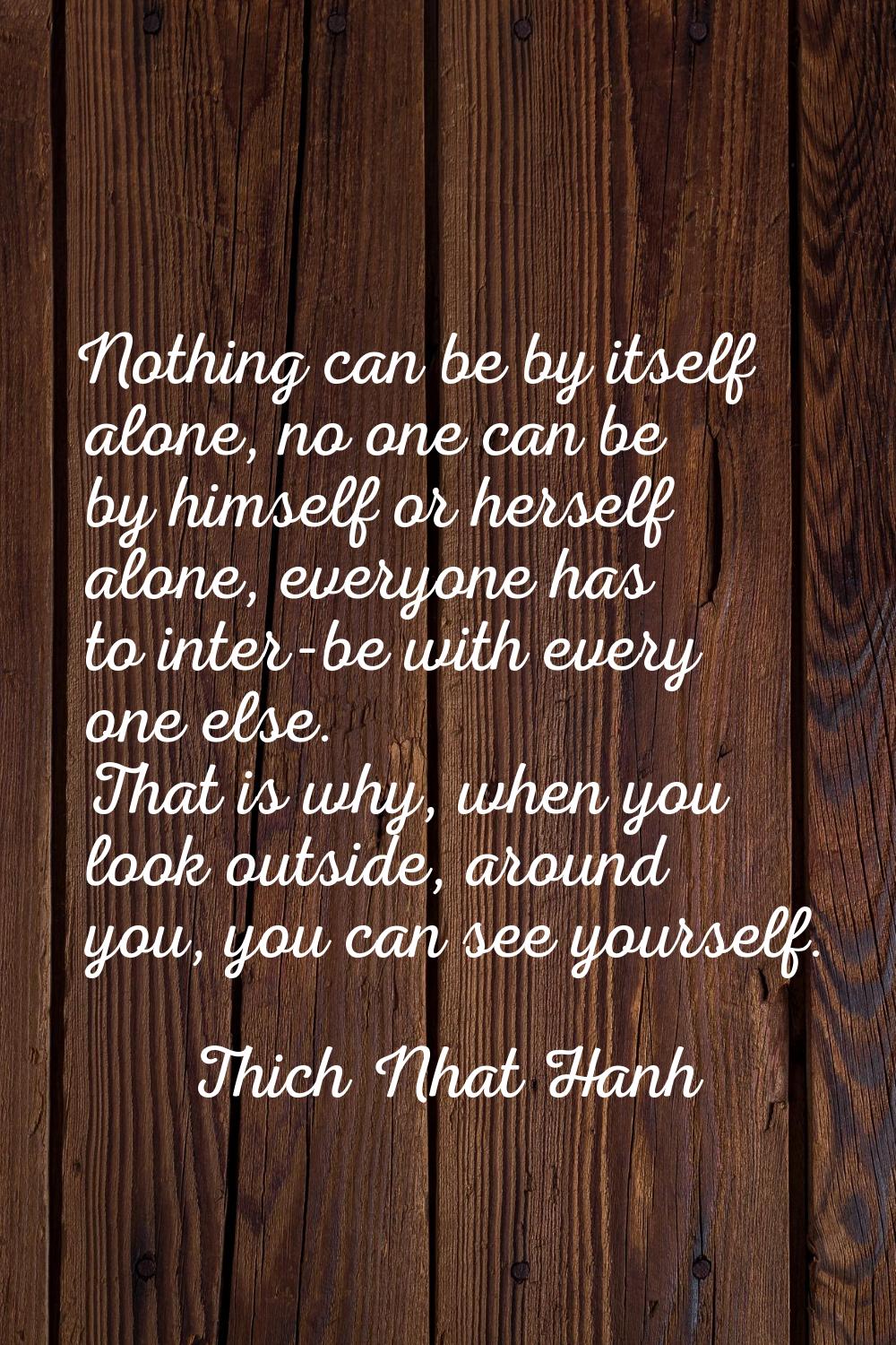 Nothing can be by itself alone, no one can be by himself or herself alone, everyone has to inter-be