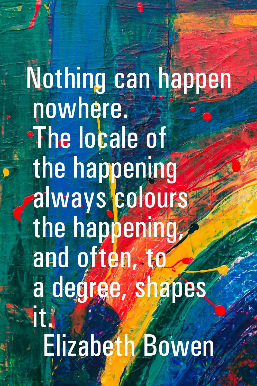 Nothing can happen nowhere. The locale of the happening always colours the happening, and often, to