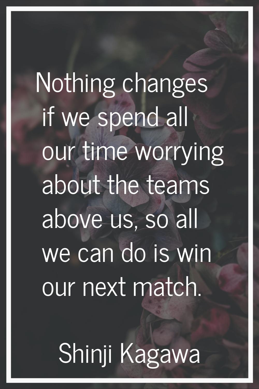 Nothing changes if we spend all our time worrying about the teams above us, so all we can do is win