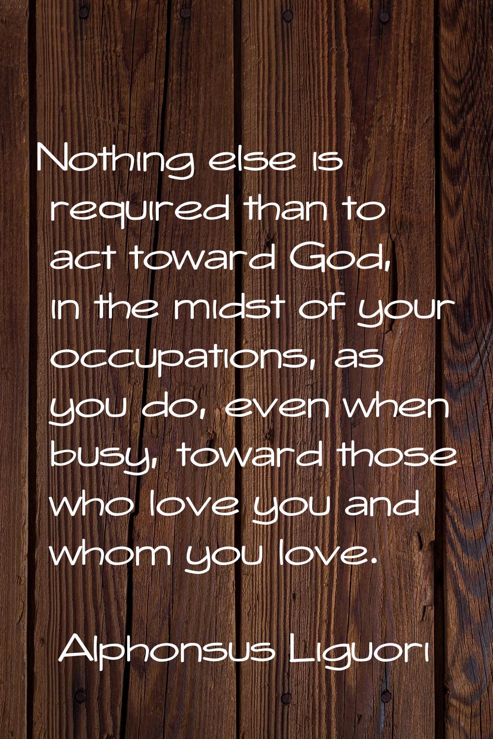 Nothing else is required than to act toward God, in the midst of your occupations, as you do, even 