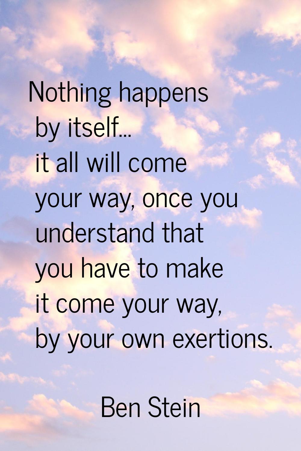 Nothing happens by itself... it all will come your way, once you understand that you have to make i