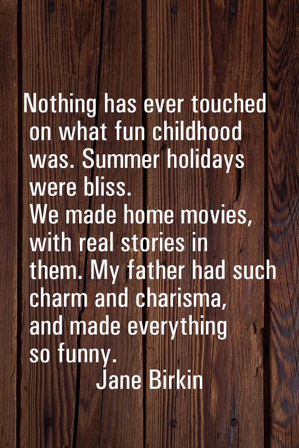 Nothing has ever touched on what fun childhood was. Summer holidays were bliss. We made home movies