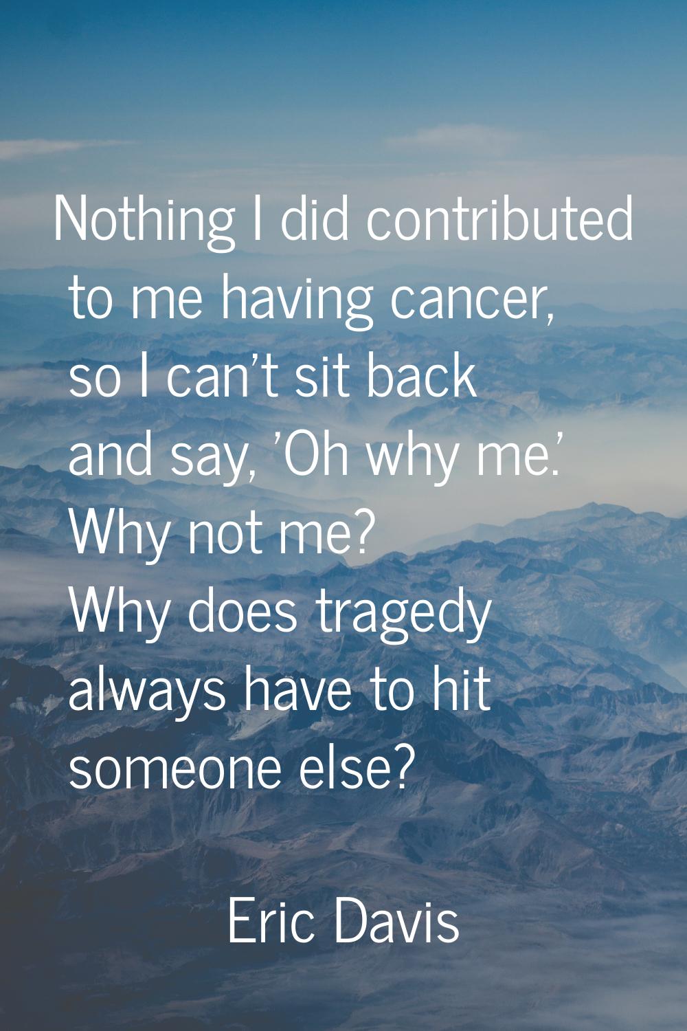Nothing I did contributed to me having cancer, so I can't sit back and say, 'Oh why me.' Why not me