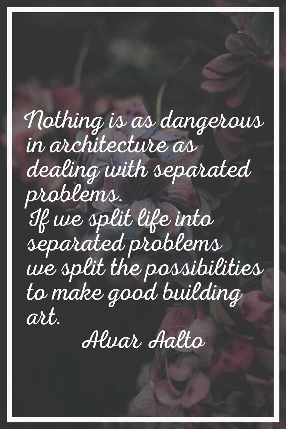 Nothing is as dangerous in architecture as dealing with separated problems. If we split life into s