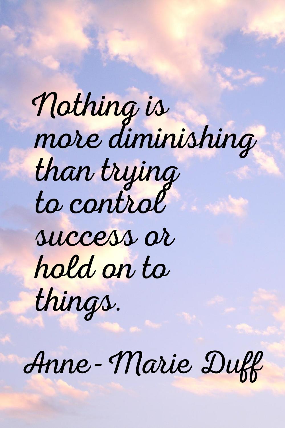 Nothing is more diminishing than trying to control success or hold on to things.
