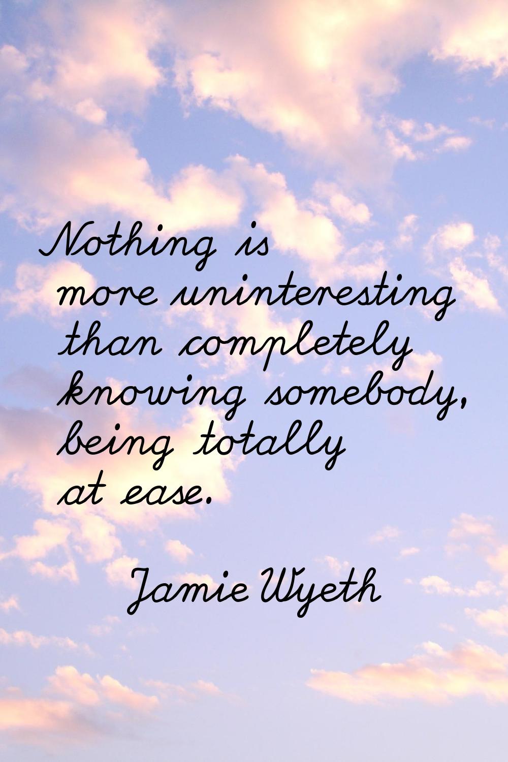 Nothing is more uninteresting than completely knowing somebody, being totally at ease.