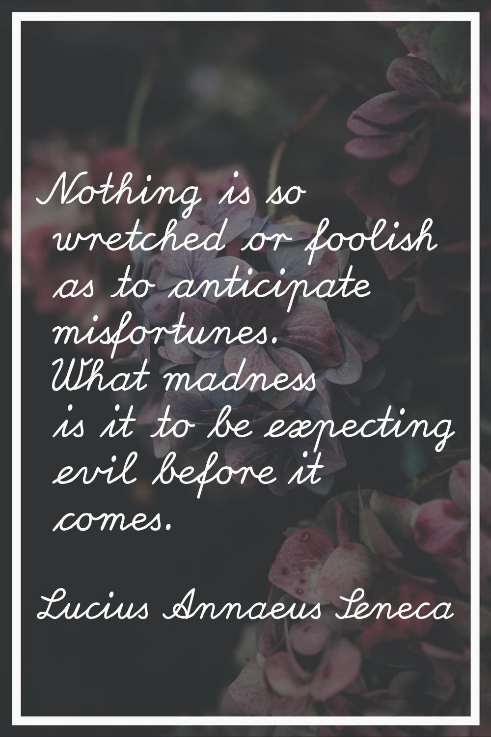 Nothing is so wretched or foolish as to anticipate misfortunes. What madness is it to be expecting 