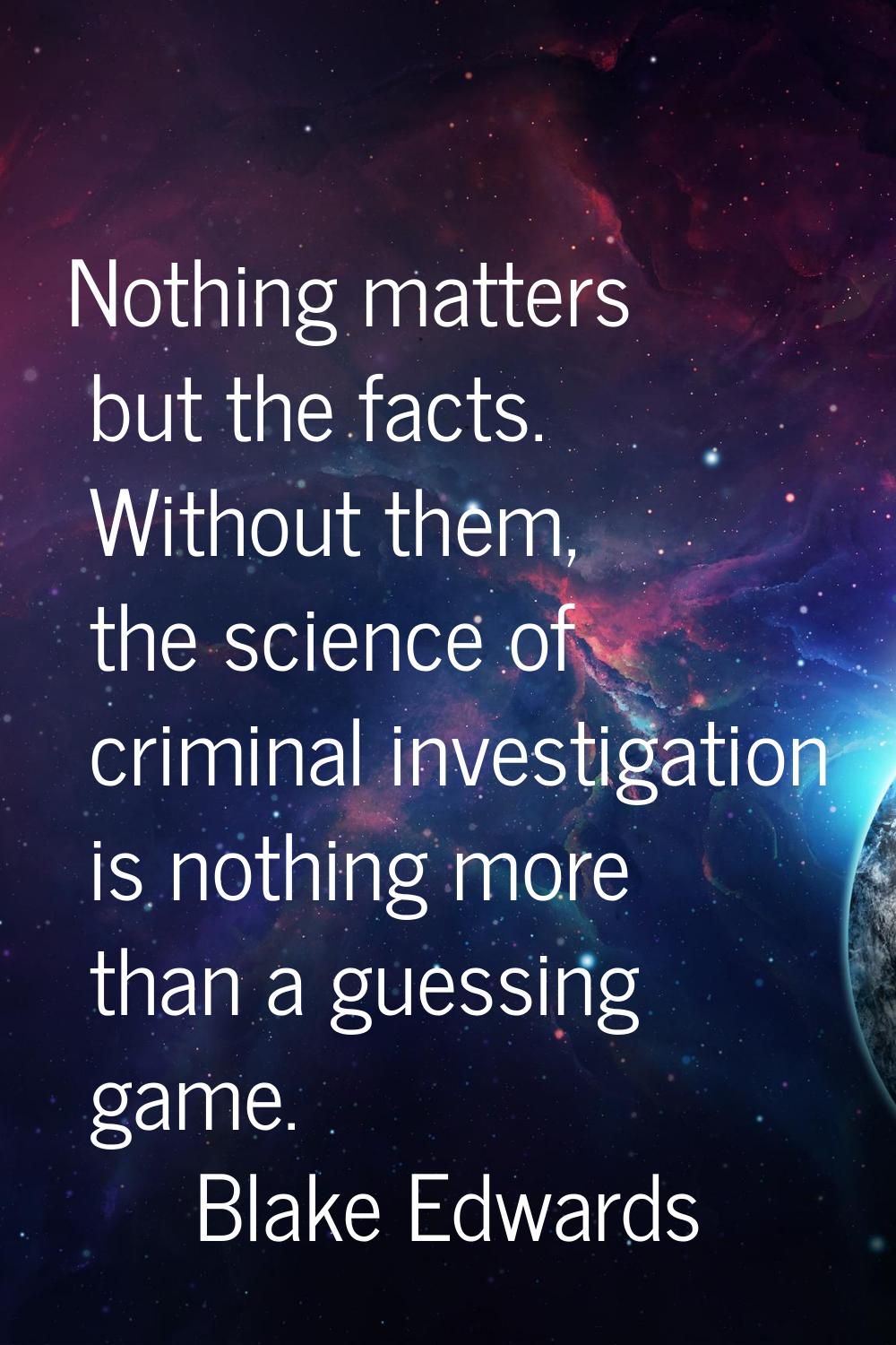 Nothing matters but the facts. Without them, the science of criminal investigation is nothing more 