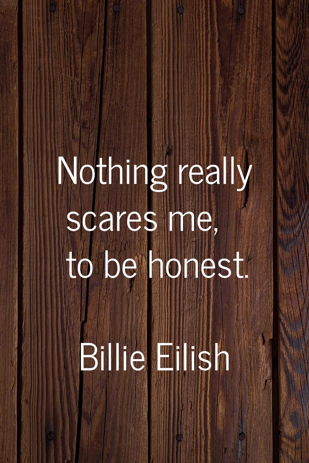 Nothing really scares me, to be honest.