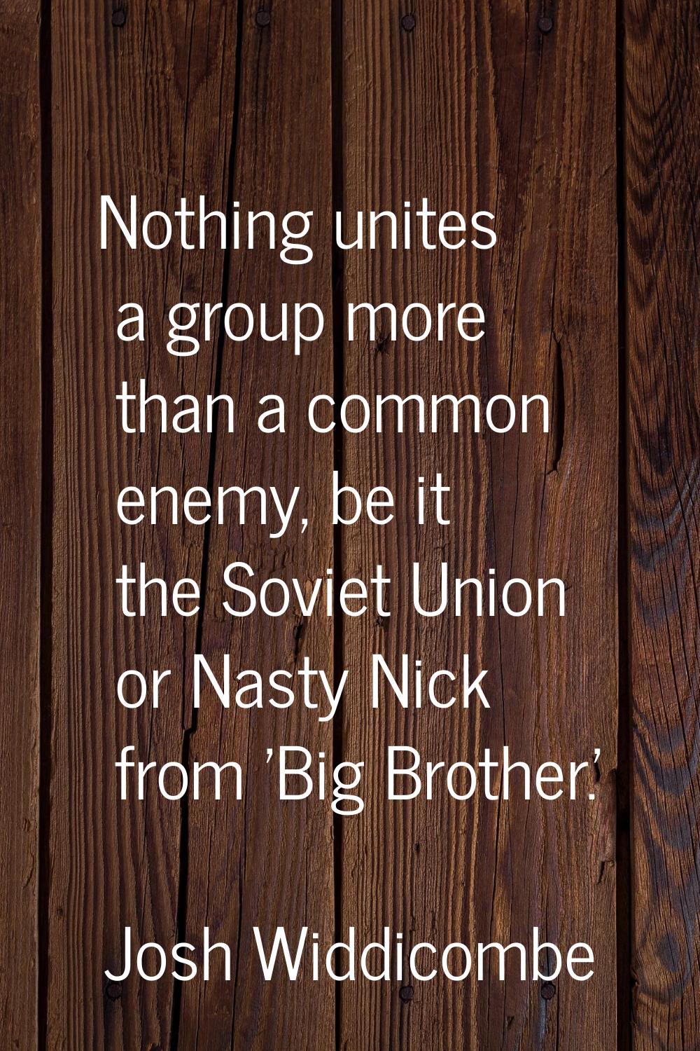 Nothing unites a group more than a common enemy, be it the Soviet Union or Nasty Nick from 'Big Bro