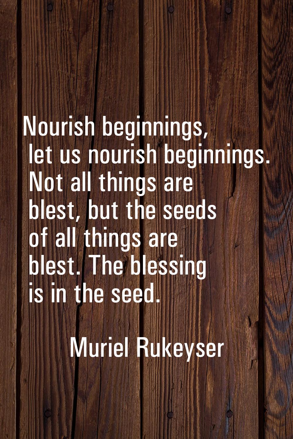 Nourish beginnings, let us nourish beginnings. Not all things are blest, but the seeds of all thing
