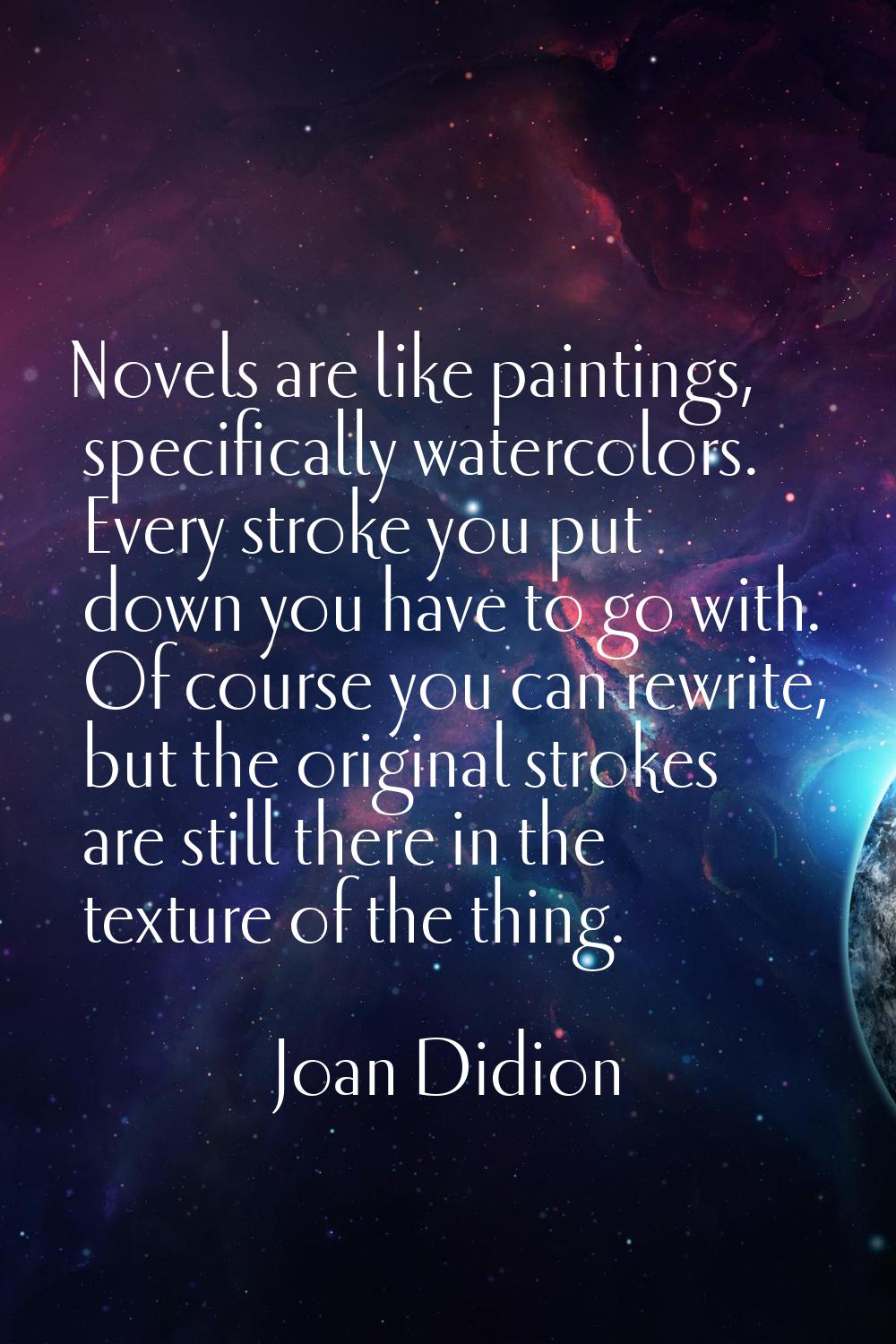 Novels are like paintings, specifically watercolors. Every stroke you put down you have to go with.