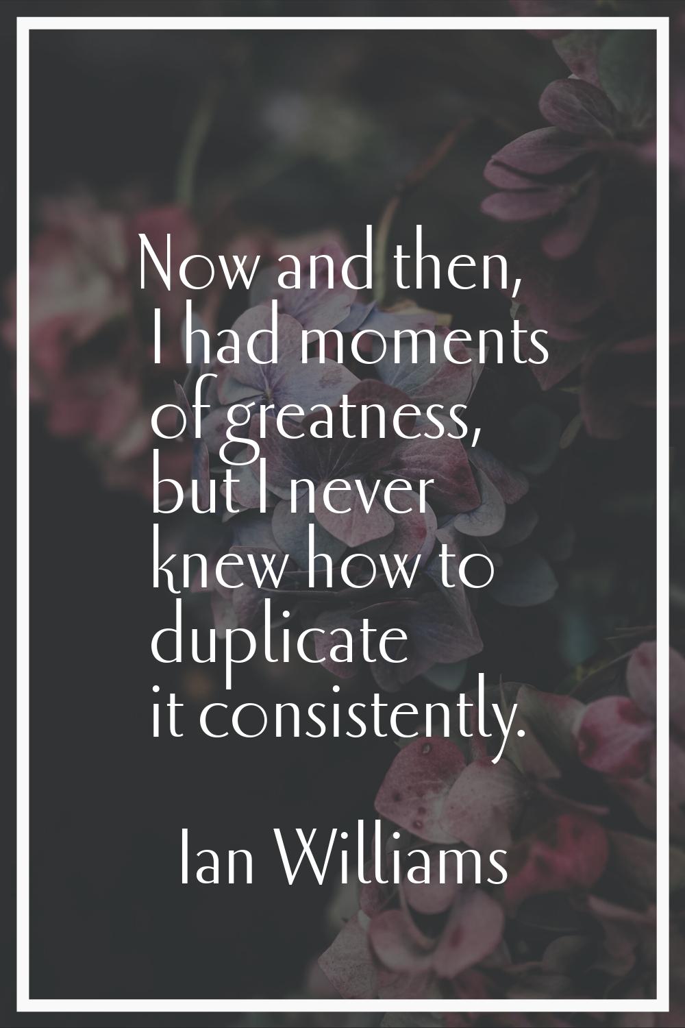Now and then, I had moments of greatness, but I never knew how to duplicate it consistently.