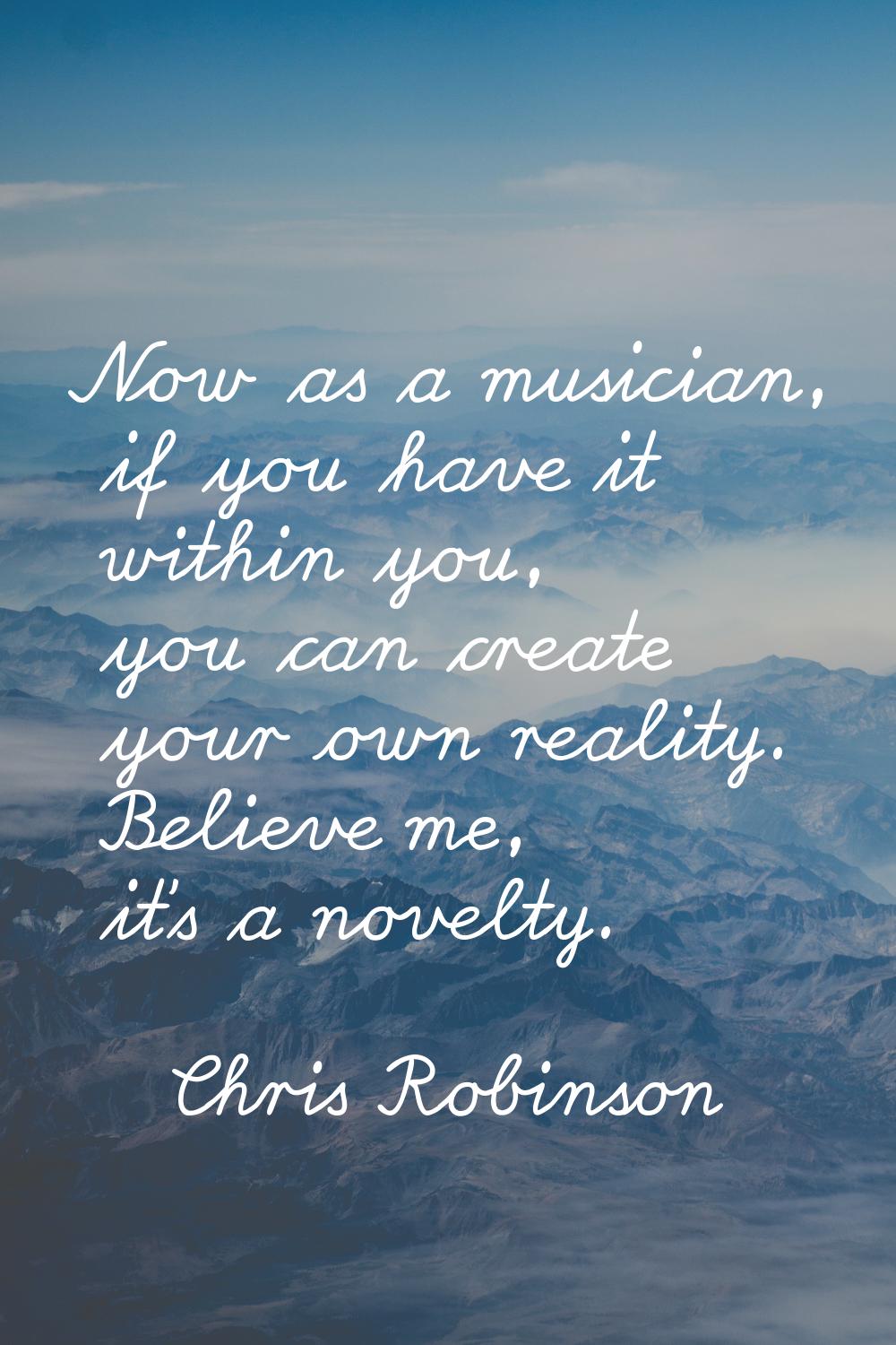 Now as a musician, if you have it within you, you can create your own reality. Believe me, it's a n