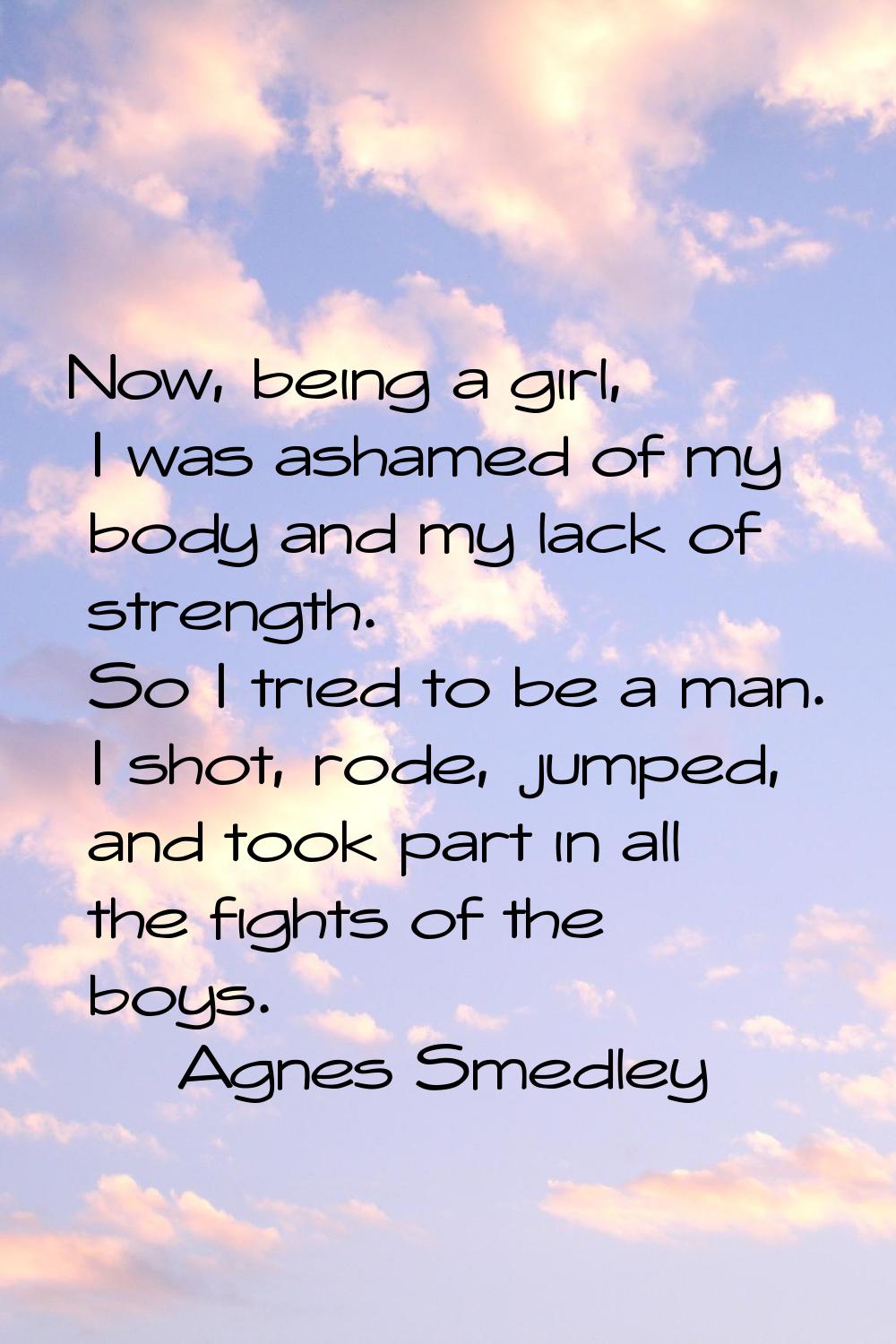 Now, being a girl, I was ashamed of my body and my lack of strength. So I tried to be a man. I shot