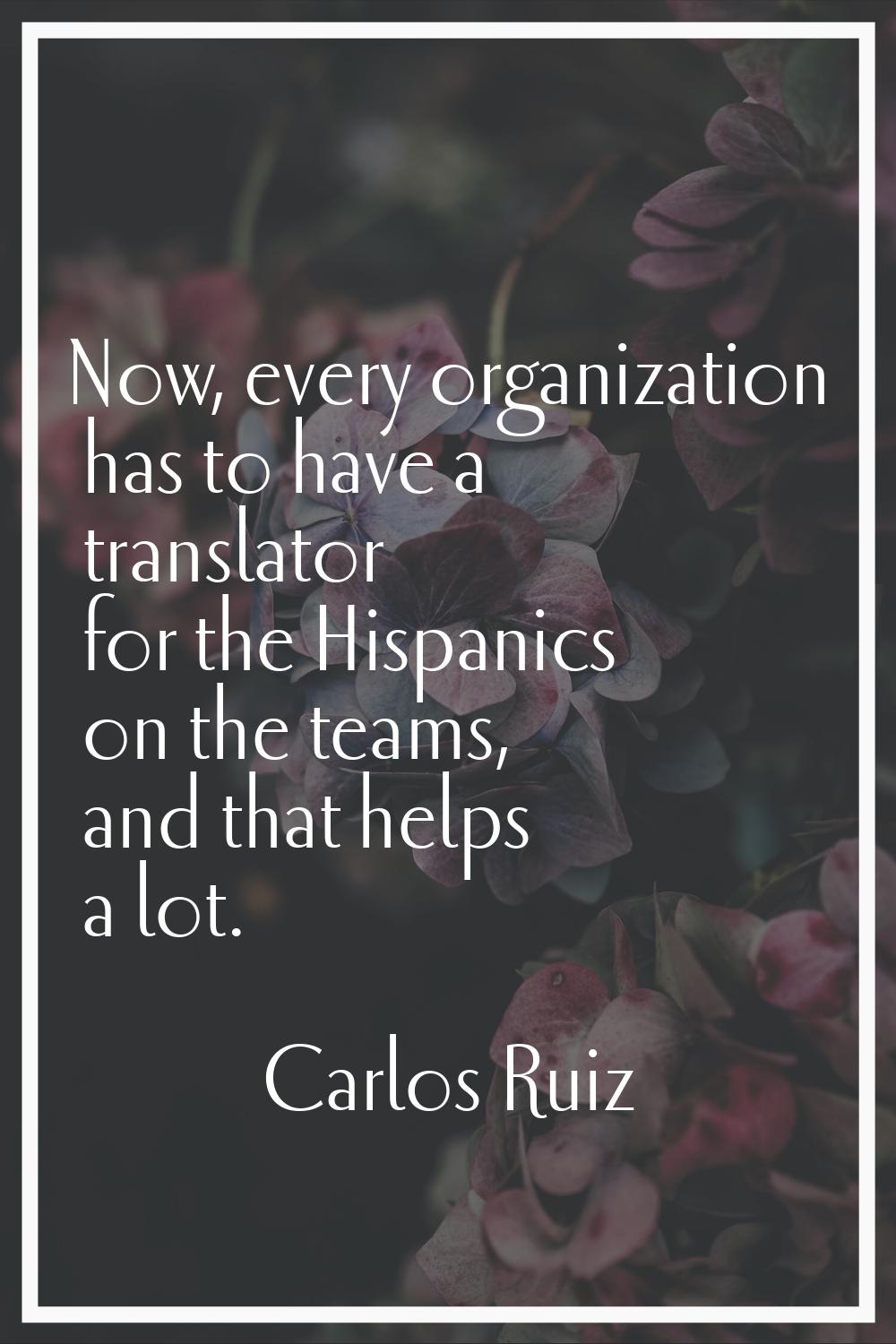 Now, every organization has to have a translator for the Hispanics on the teams, and that helps a l