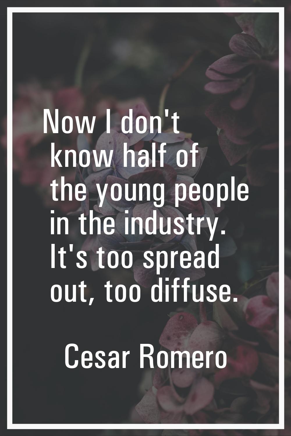 Now I don't know half of the young people in the industry. It's too spread out, too diffuse.
