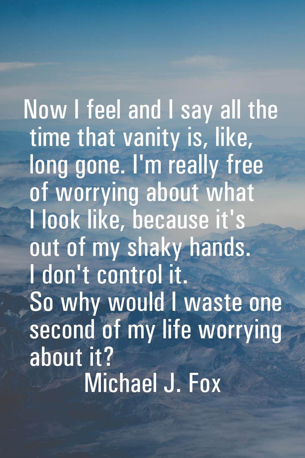 Now I feel and I say all the time that vanity is, like, long gone. I'm really free of worrying abou