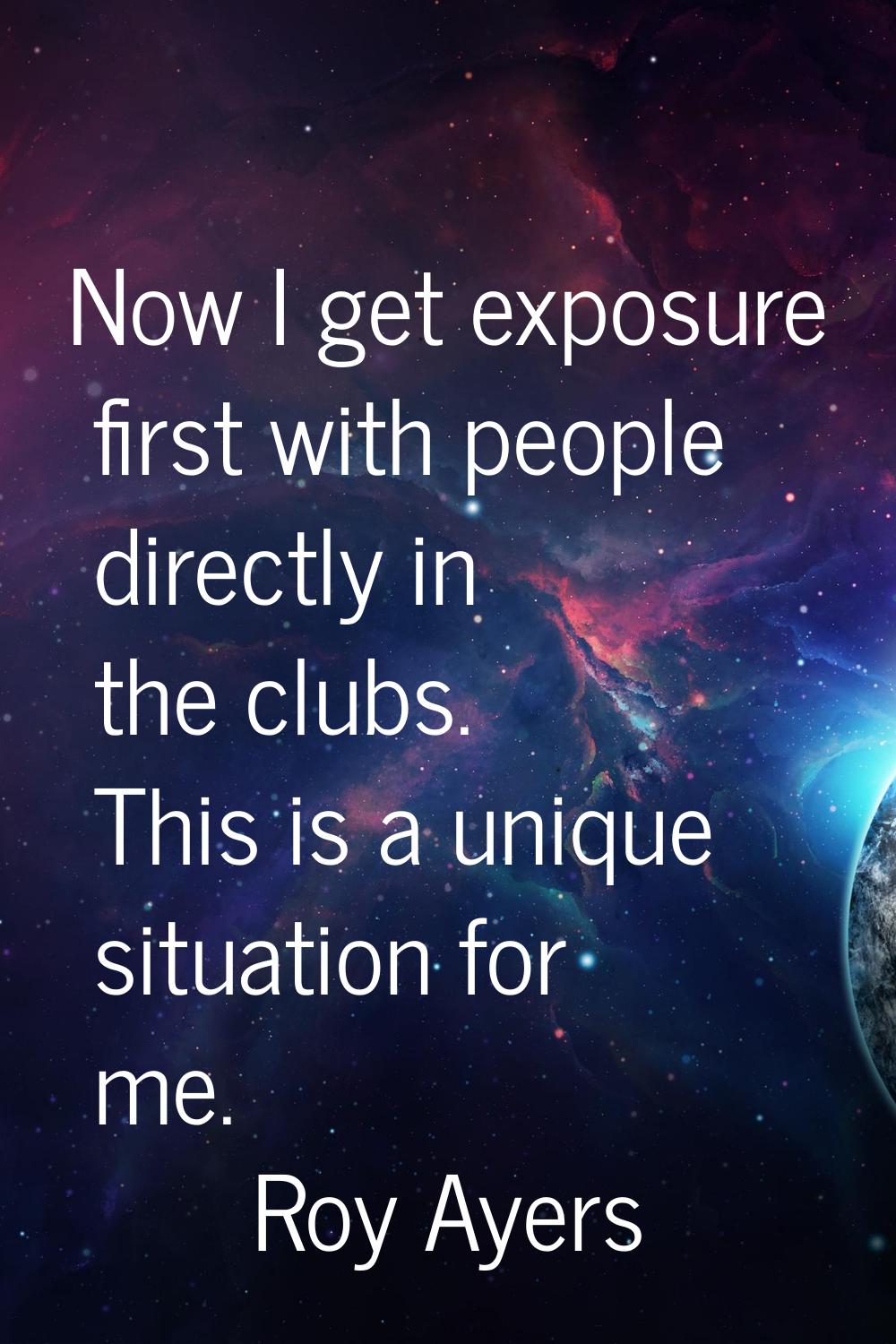Now I get exposure first with people directly in the clubs. This is a unique situation for me.