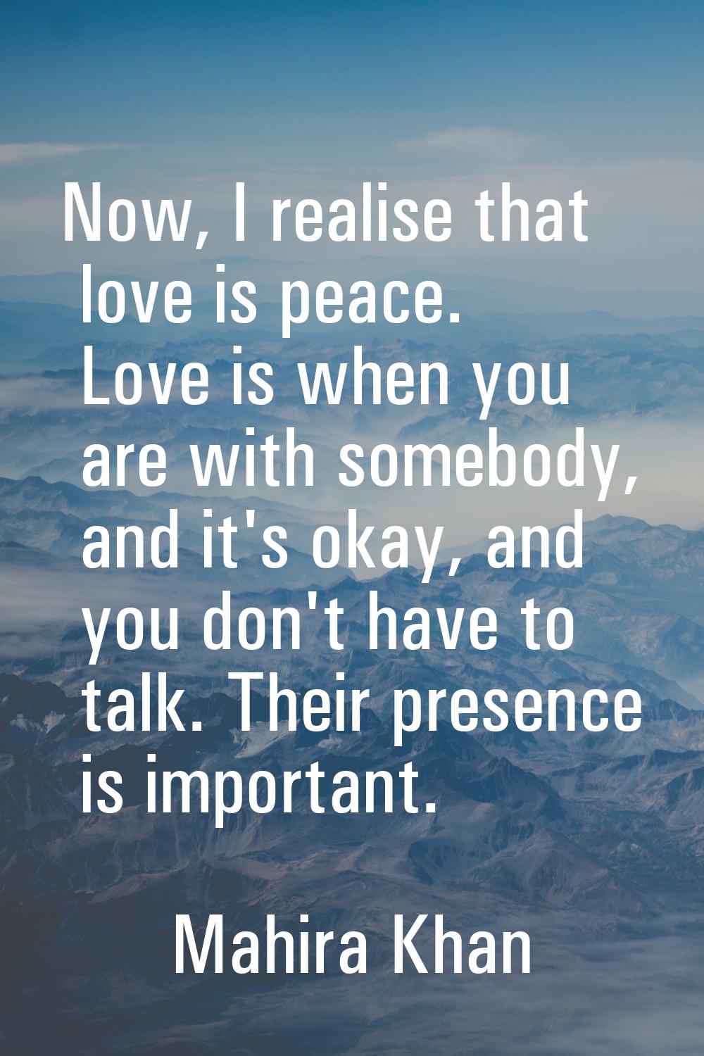 Now, I realise that love is peace. Love is when you are with somebody, and it's okay, and you don't