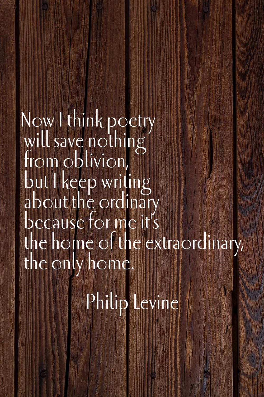 Now I think poetry will save nothing from oblivion, but I keep writing about the ordinary because f