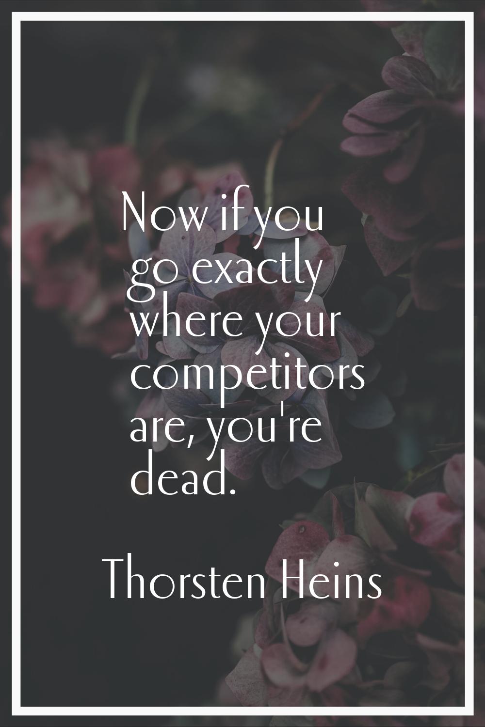Now if you go exactly where your competitors are, you're dead.