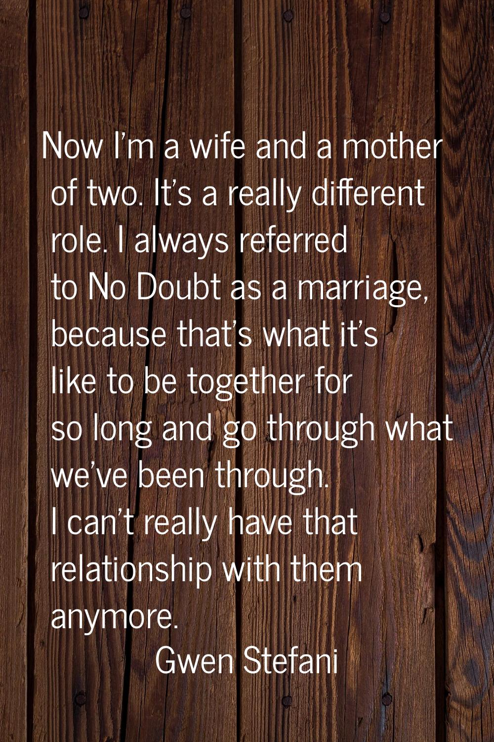 Now I'm a wife and a mother of two. It's a really different role. I always referred to No Doubt as 