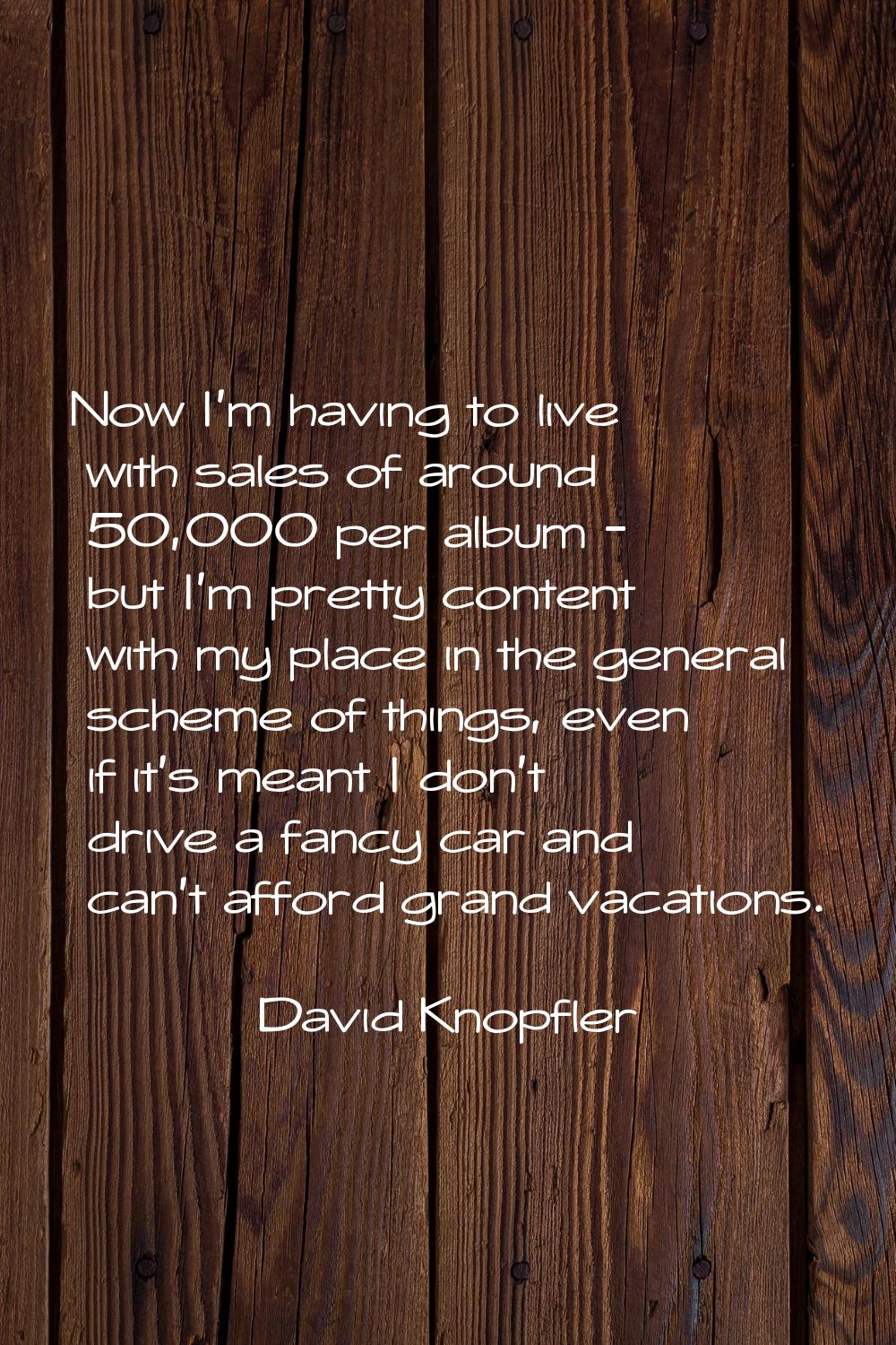 Now I'm having to live with sales of around 50,000 per album - but I'm pretty content with my place