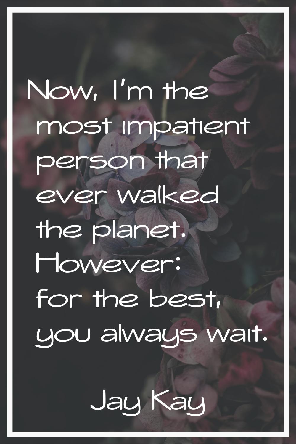 Now, I'm the most impatient person that ever walked the planet. However: for the best, you always w