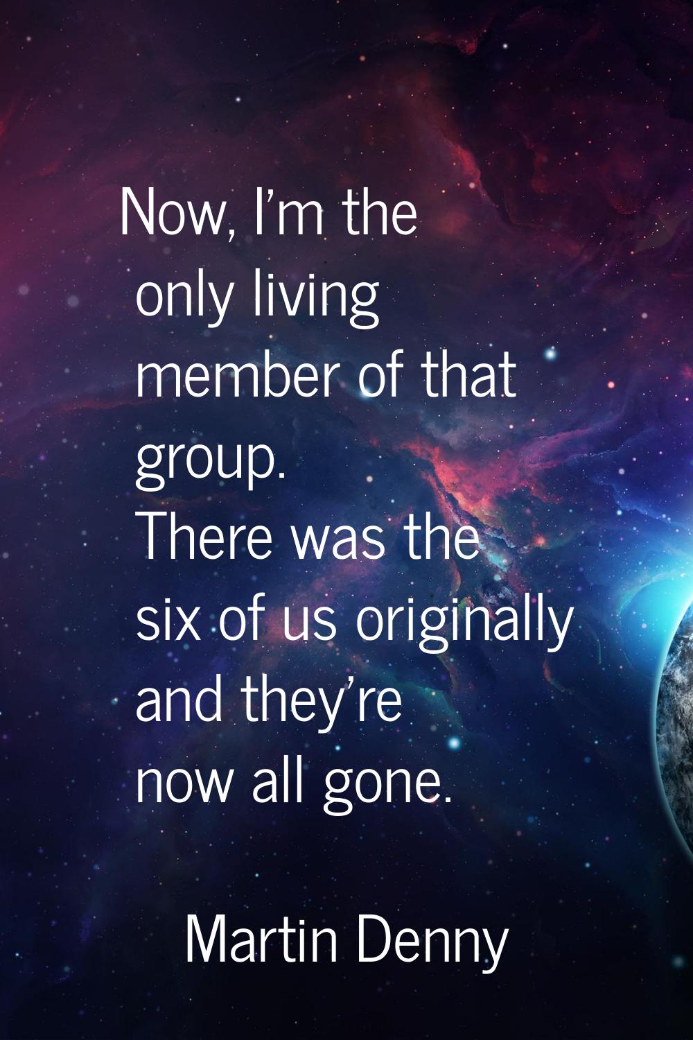 Now, I'm the only living member of that group. There was the six of us originally and they're now a