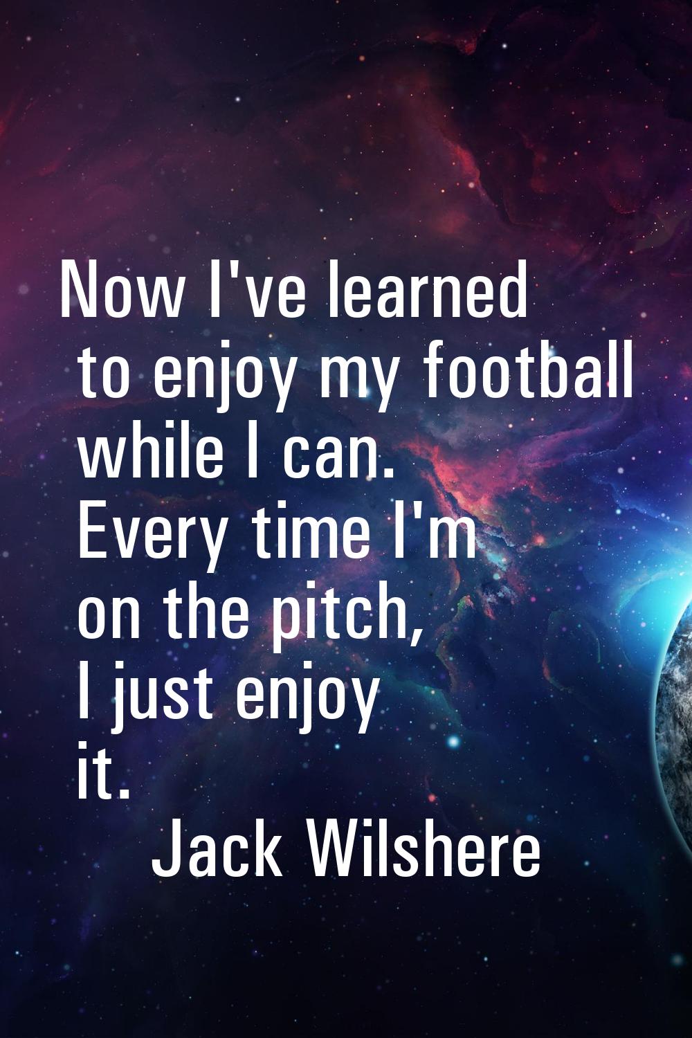 Now I've learned to enjoy my football while I can. Every time I'm on the pitch, I just enjoy it.