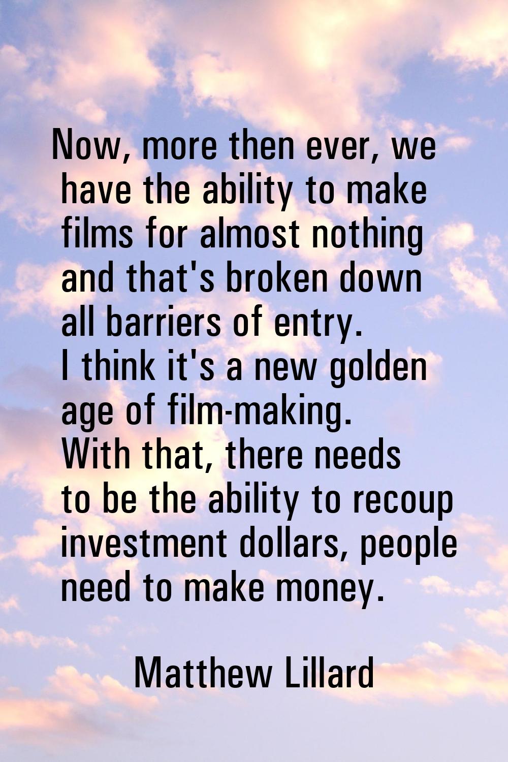 Now, more then ever, we have the ability to make films for almost nothing and that's broken down al