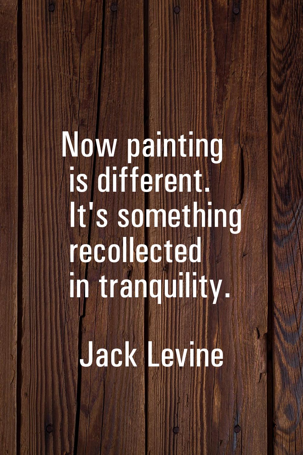 Now painting is different. It's something recollected in tranquility.