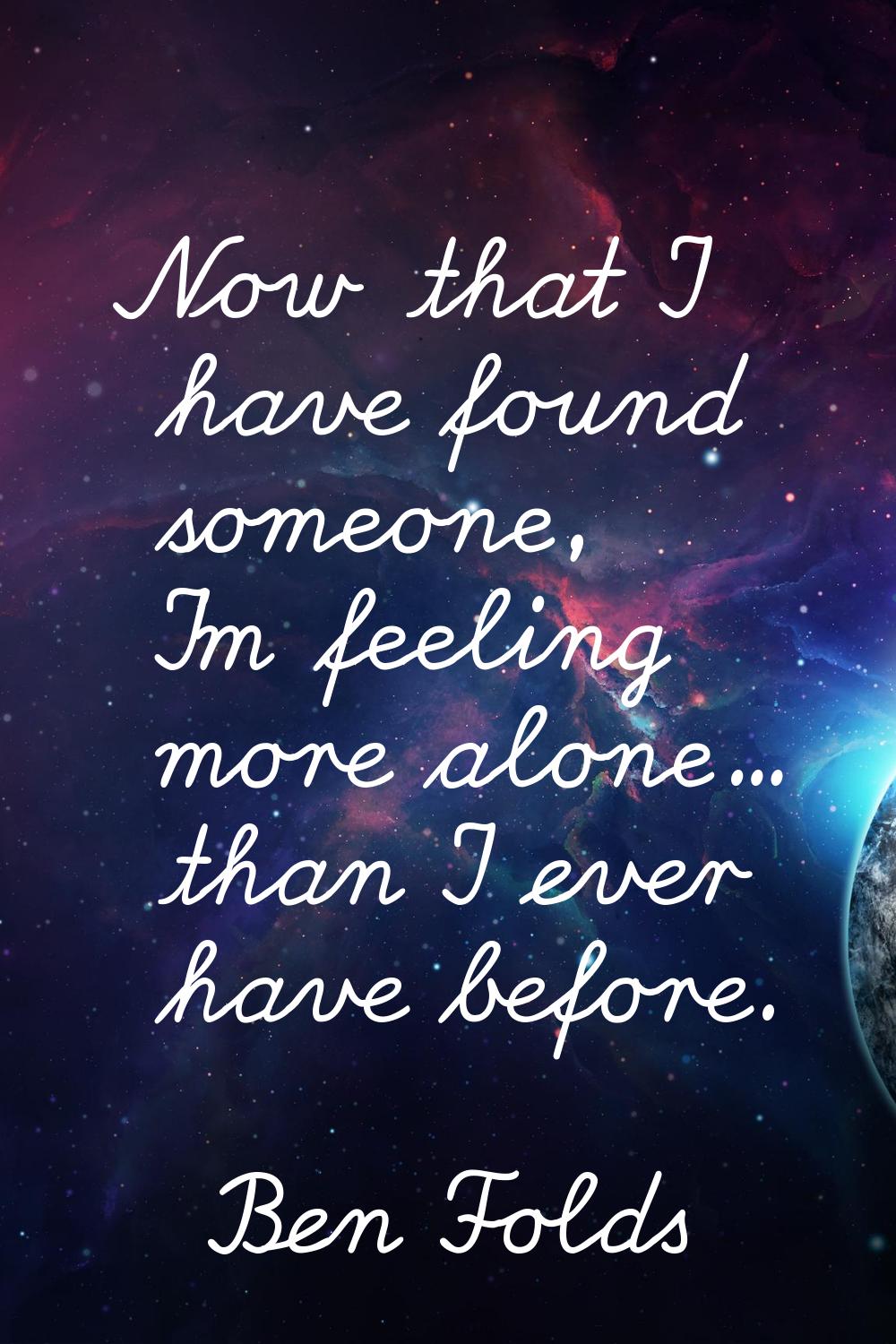 Now that I have found someone, I'm feeling more alone... than I ever have before.
