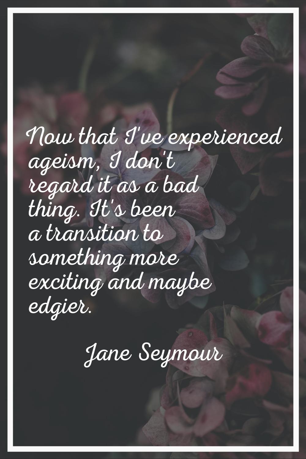Now that I've experienced ageism, I don't regard it as a bad thing. It's been a transition to somet